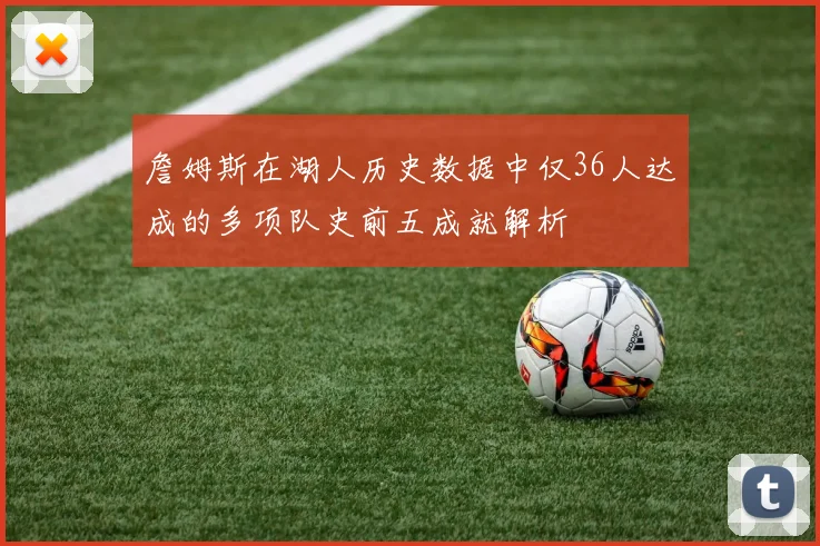 詹姆斯在湖人历史数据中仅36人达成的多项队史前五成就解析