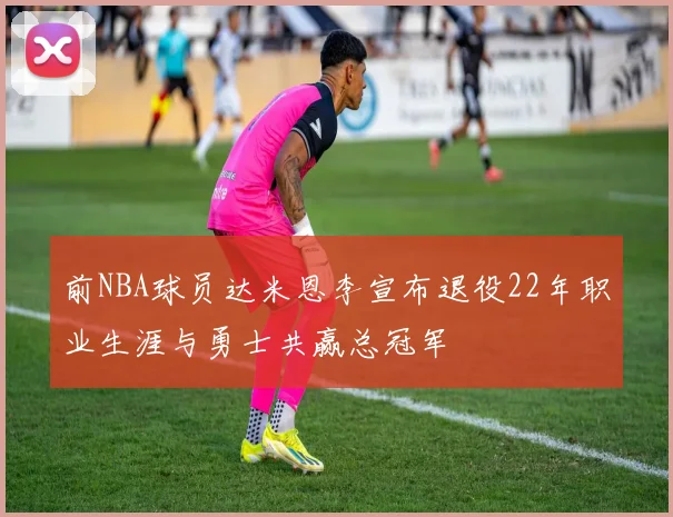 前NBA球员达米恩李宣布退役22年职业生涯与勇士共赢总冠军