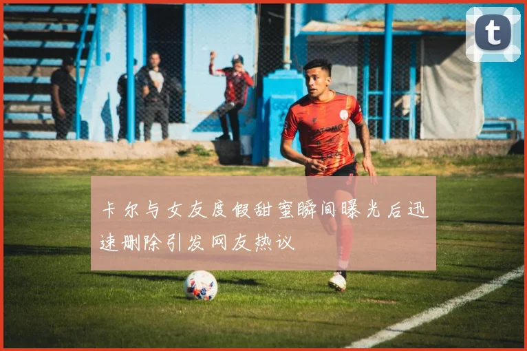 卡尔与女友度假甜蜜瞬间曝光后迅速删除引发网友热议