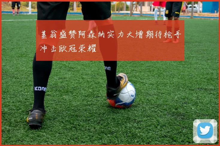 基翁盛赞阿森纳实力大增期待枪手冲击欧冠荣耀