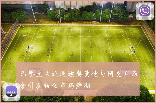 巴黎全力追逐迪奥曼德与阿克利乌舍引发转会市场热潮