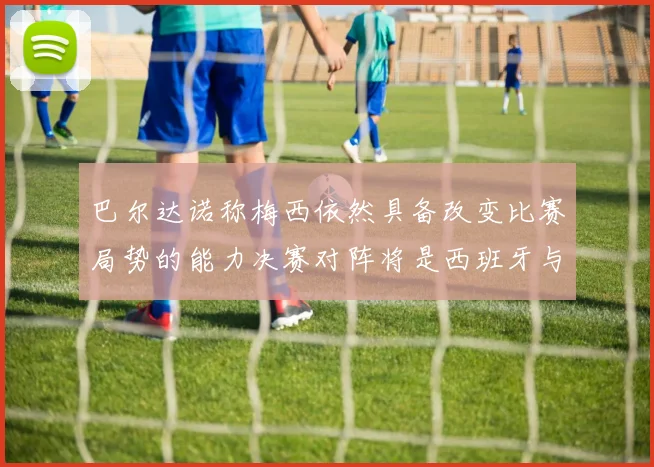 巴尔达诺称梅西依然具备改变比赛局势的能力决赛对阵将是西班牙与阿根廷