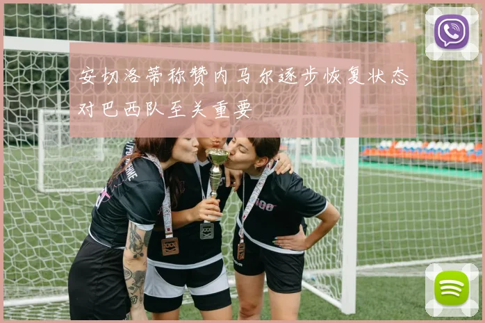 安切洛蒂称赞内马尔逐步恢复状态对巴西队至关重要