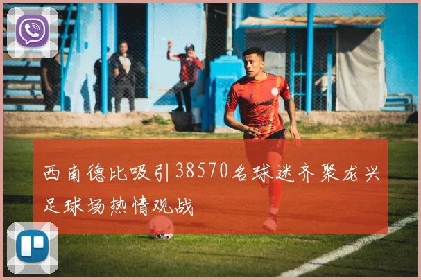西南德比吸引38570名球迷齐聚龙兴足球场热情观战
